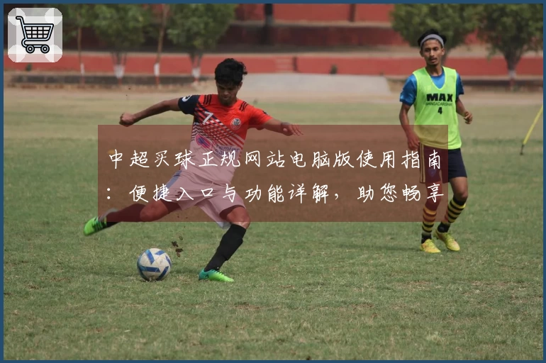 中超买球正规网站电脑版使用指南：便捷入口与功能详解，助您畅享精彩赛事